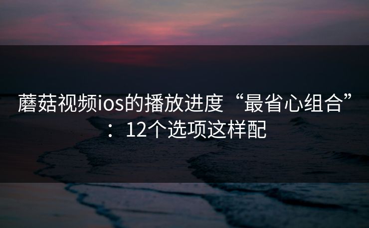 蘑菇视频ios的播放进度“最省心组合”：12个选项这样配