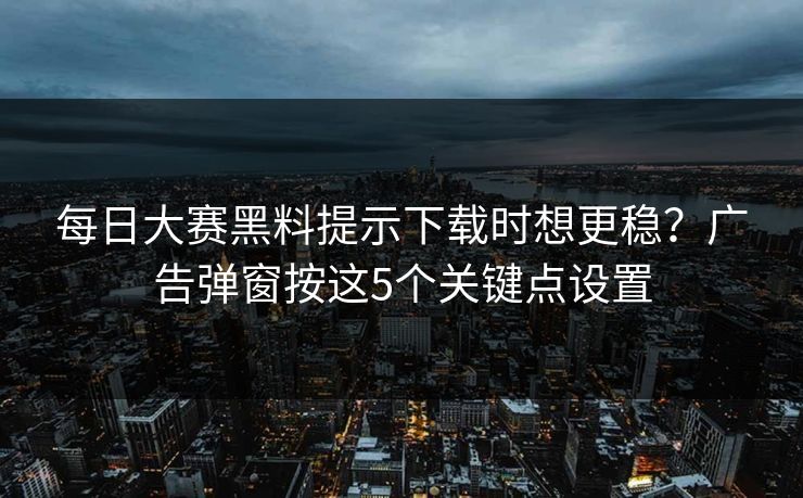每日大赛黑料提示下载时想更稳?广告弹窗按这5个关键点设置 每日大赛黑料提示下载时想更稳?广告弹窗按这5个关键点设置